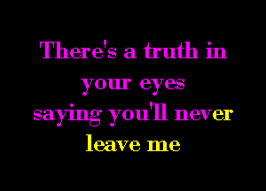 There's a truth in
your eyes
saying you'll never

leave me