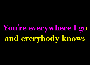 You're everywhere I go
and everybody knows
