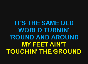 IT'S THE SAME OLD
WORLD TURNIN'
'ROUND AND AROUND
MY FEET AIN'T
TOUCHIN'THEGROUND