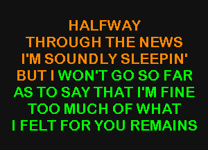 HALFWAY
THROUGH THE NEWS
I'M SOUNDLY SLEEPIN'

BUT I WON'T G0 SO FAR
AS TO SAY THAT I'M FINE
TOO MUCH OF WHAT
I FELT FOR YOU REMAINS