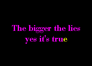 The bigger the lies

yes it's true