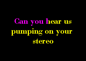 Can you hear us

pumping on your
stereo