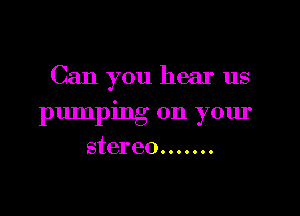 Can you hear us

pumping on your
stereo .......