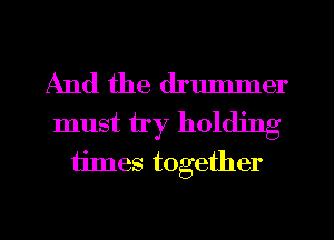 And the drummer
must try holding
times together
