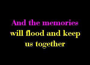 And the memories
Will flood and keep
us together