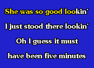 She was so good lookin'
I just stood there lookin'
Oh I guess it must

have been five minutes