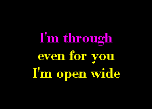 I'm through

even for you
I'm open Wide