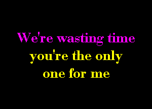 W e're wasting ijme

you're the only

one for me