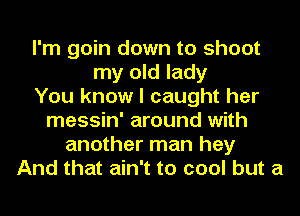 I'm goin down to shoot
my old lady
You know I caught her
messin' around with
another man hey
And that ain't to cool but a