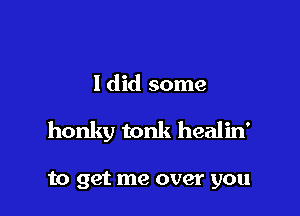 Idid some

honky tonk healin'

to get me over you