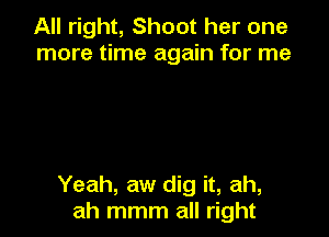 All right, Shoot her one
more time again for me

Yeah, aw dig it, ah,
ah mmm all right