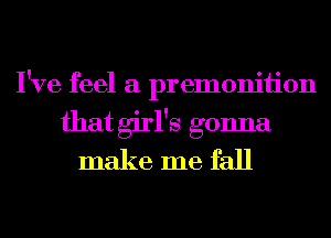 I've feel a premoniiion
that girl's gonna
make me fall