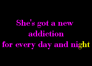 She's got a new
addiciion
for every day and night