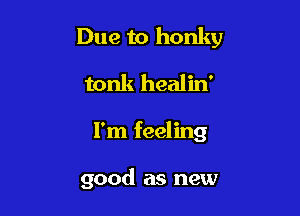 Due to honky

tonk healin'
I'm feeling

good as new