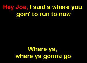 Hey Joe, I said a where you
goin' to run to now

Where ya,
where ya gonna go