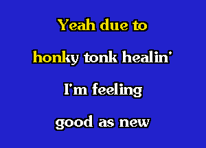 Yeah due to
honky tonk healin'

I'm feeling

good as new