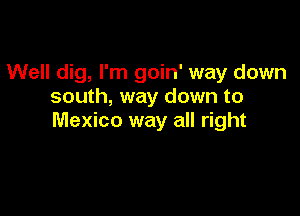 Well dig, I'm goin' way down
south, way down to

Mexico way all right