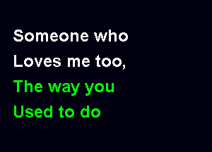 Someone who
Loves me too,

The way you
Used to do