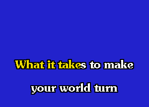 What it takes to make

your world turn