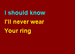 I should know
I'll never wear

Your ring
