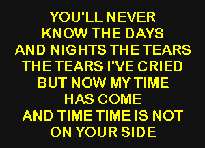 YOU'LL NEVER
KNOW THE DAYS
AND NIGHTS THETEARS
THETEARS I'VE CRIED
BUT NOW MY TIME
HAS COME
AND TIMETIME IS NOT
ON YOUR SIDE