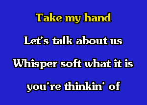 Take my hand
Let's talk about us

Whisper soft what it is

you're thinkin' of l