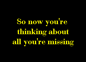 So now you're
thinldng about
all you're missing

g