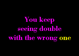 You keep

seeing double
With the wrong one