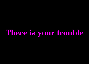 There is your trouble