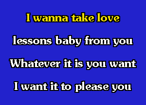 I wanna take love
lessons baby from you
Whatever it is you want

I want it to please you