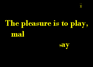 b!

The pleasure is to play,

maJ
say