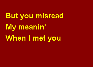 But you misread
My meanin'

When I met you