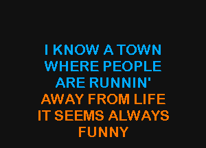 I KNOW ATOWN
WHERE PEOPLE

ARE RUNNIN'
AWAY FROM LIFE
IT SEEMS ALWAYS

FUNNY