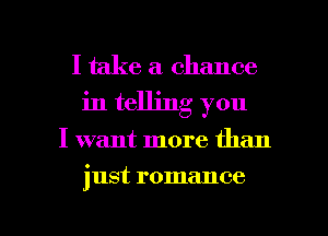 I take a chance
in telling you

I want more than

just romance

g