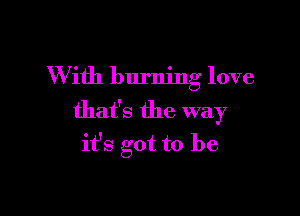 W ith burning love

that's the way
it's got to be