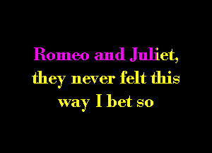 Romeo and Juliet,
they never felt this
way I bet so