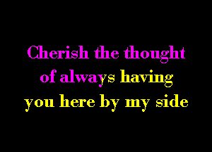 Cherish the thought
of always having

you here by my Side