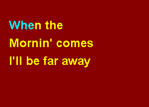 When the
Mornin' comes

I'll be far away