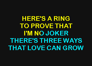 HERE'S A RING
T0 PROVE THAT
I'M N0 JOKER
THERE'S THREE WAYS
THAT LOVE CAN GROW