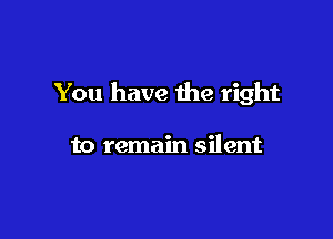 You have the right

to remain silent