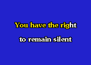 You have the right

to remain silent