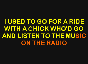 I USED TO GO FOR A RIDE
WITH A CHICK WHO'D G0
AND LISTEN TO THE MUSIC
ON THE RADIO