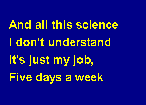 And all this science
I don't understand

It's just my job,
Five days a week