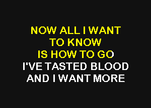 NOW ALL I WANT
TO KNOW

IS HOW TO GO
I'VE TASTED BLOOD
AND IWANT MORE