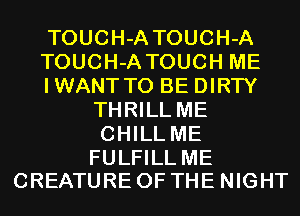 TOUCH-A TOUCH-A

TOUCH-A TOUCH ME

IWANTTO BE DIRTY
THRILL ME
CHILL ME

FULFILL ME
CREATURE OF THE NIGHT