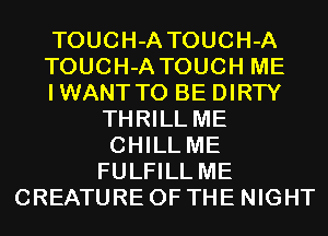 TOUCH-A TOUCH-A
TOUCH-A TOUCH ME
IWANTTO BE DIRTY
THRILL ME
CHILL ME
FULFILL ME
CREATURE OF THE NIGHT