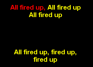 All fired up, All fired up
All fired up

All fired up, fired up,
fired up