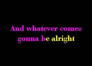 And Whatever comes

gonna be alright