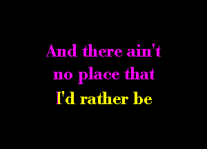 And there ain't

no place that
I'd rather be