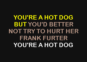 YOU'RE A HOT DOG
BUT YOU'D BETTER
NOTTRY TO HURT HER
FRANK FURTER
YOU'RE A HOT DOG

g